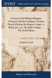 A Letter to the Bishop of Bangor, Occasion'd by His Lordship's Sermon Preach'd Before the King at S. James's, March 31st, 1717. by Andrew Snape, ... the Sixth Edition