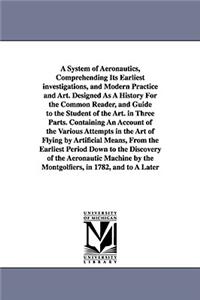 A System of Aeronautics, Comprehending Its Earliest investigations, and Modern Practice and Art. Designed As A History For the Common Reader, and Guide to the Student of the Art. in Three Parts. Containing An Account of the Various Attempts in the