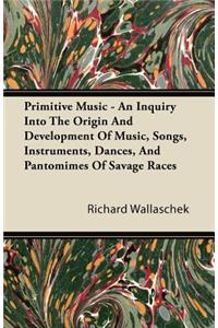 Primitive Music - An Inquiry Into The Origin And Development Of Music, Songs, Instruments, Dances, And Pantomimes Of Savage Races