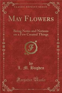 May Flowers: Being Notes and Notions on a Few Created Things (Classic Reprint)