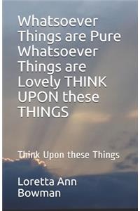 Whatsoever Things are Pure Whatsoever Things are Lovely THINK UPON these THINGS