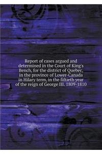 Report of cases argued and determined in the Court of King's Bench, for the district of Quebec, in the province of Lower-Canada in Hilary term, in the fiftieth year of the reign of George III. 1809-1810