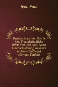 Theater-Briefe Von Goethe Und Freundschaftliche Briefe Von Jean Paul: Nebst Einer Schilderung Weimar's in Seiner Bluthezeit (German Edition)