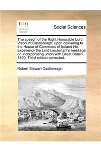 The speech of the Right Honorable Lord Viscount Castlereagh, upon delivering to the House of Commons of Ireland His Excellency the Lord Lieutenant's message on incorporating union with Great Britain, 1800. Third edition corrected.