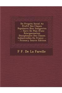 Du Progres Social Au Profit Des Classes Populaires Non Indigentes ...: Suivi de Plan D'Une Reorganisation Disciplinaire Des Classes Industrielles En F: Suivi de Plan D'Une Reorganisation Disciplinaire Des Classes Industrielles En F