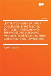 Letters to the REV. Dr. Kippis, Occasioned by His Treatise, Entituled a Vindication of the Protestant Dissenting Ministers, with Regard to Their Late Application to Parliament