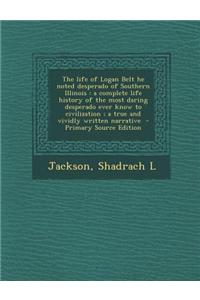 The Life of Logan Belt He Noted Desperado of Southern Illinois: A Complete Life History of the Most Daring Desperado Ever Know to Civilization; A True