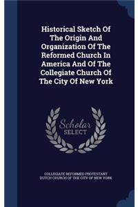 Historical Sketch Of The Origin And Organization Of The Reformed Church In America And Of The Collegiate Church Of The City Of New York