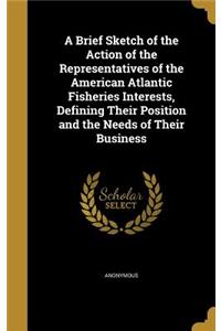 A Brief Sketch of the Action of the Representatives of the American Atlantic Fisheries Interests, Defining Their Position and the Needs of Their Business