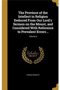 The Province of the Intellect in Religion Deduced From Our Lord's Sermon on the Mount, and Considered With Reference to Prevalent Errors ..; Volume 6