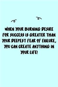When your burning desire for success is greater than your deepest fear of failure, you can create anything in your life! Journal