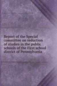 Report of the Special committee on reduction of studies in the public schools of the First school district of Pennsylvania