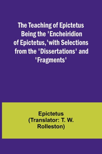 Teaching of Epictetus Being the 'Encheiridion of Epictetus, ' with Selections from the 'Dissertations' and 'Fragments'