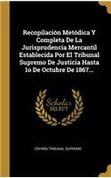 Recopilación Metódica Y Completa De La Jurisprudencia Mercantil Establecida Por El Tribunal Supremo De Justicia Hasta 1o De Octubre De 1867...