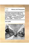 The Antient and Present State of the University of Oxford. Containing I. an Account of Its Antiquity, ... II. an Account of Its Colleges, ... III. an Account of the Laws, ... with an Appendix and Index ... by John Ayliffe, ... Volume 2 of 2
