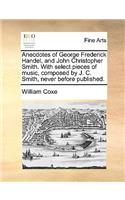 Anecdotes of George Frederick Handel, and John Christopher Smith. with Select Pieces of Music, Composed by J. C. Smith, Never Before Published.