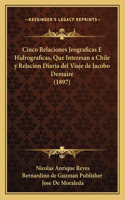 Cinco Relaciones Jeograficas E Hidrograficas, Que Interesan a Chile y Relacion Diaria del Viaje de Jacobo Demaire (1897)
