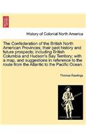 The Confederation of the British North American Provinces; Their Past History and Future Prospects; Including British Columbia and Hudson's Bay Territory; With a Map, and Suggestions in Reference to the Route from the Atlantic to the Pacific Ocean.