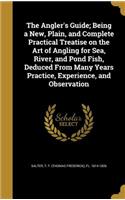 The Angler's Guide; Being a New, Plain, and Complete Practical Treatise on the Art of Angling for Sea, River, and Pond Fish, Deduced From Many Years Practice, Experience, and Observation