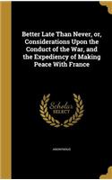 Better Late Than Never, or, Considerations Upon the Conduct of the War, and the Expediency of Making Peace With France