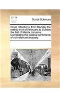 Royal reflections, from Monday the twenty-third of February, to Sunday the first of March, inclusive. Comprising the political sentiments of convalescent majesty: (English)