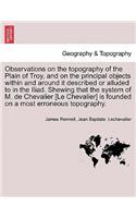 Observations on the Topography of the Plain of Troy, and on the Principal Objects Within and Around It Described or Alluded to in the Iliad. Shewing That the System of M. de Chevalier [Le Chevalier] Is Founded on a Most Erroneous Topography.