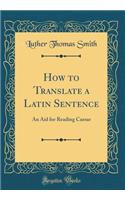 How to Translate a Latin Sentence: An Aid for Reading Caesar (Classic Reprint)