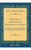 Histoire de la Rï¿½union Du Dauphinï¿½ ï¿½ La France: Ouvrage Couronnï¿½ Par l'Acadï¿½mie Des Inscriptions Et Belles-Lettres (Classic Reprint): Ouvrage Couronnï¿½ Par l'Acadï¿½mie Des Inscriptions Et Belles-Lettres (Classic Reprint)