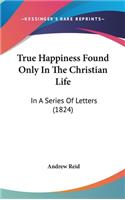 True Happiness Found Only In The Christian Life: In A Series Of Letters (1824)