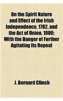 On the Spirit Nature and Effect of the Irish Independence, 1782, and the Act of Union, 1800; With the Danger of Further Agitating Its Repeal