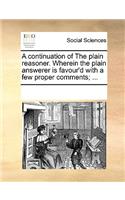 A continuation of The plain reasoner. Wherein the plain answerer is favour'd with a few proper comments; ...: (English)