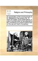 An examination of the consequences of Dr. Middleton's Free enquiry, &c. To which are added, some observations, in order to confute what he has objected to the Lord Bishop of London's Discourses on the use and intent of prophecy.