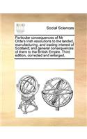 Particular Consequences of MR Orde's Irish Resolutions to the Landed, Manufacturing, and Trading Interest of Scotland; And General Consequences of Them to the British Empire. Third Edition, Corrected and Enlarged.