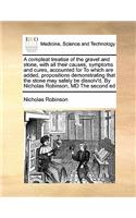 A compleat treatise of the gravel and stone, with all their causes, symptoms and cures, accounted for To which are added, propositions demonstrating that the stone may safely be dissolv'd, By Nicholas Robinson, MD The second ed