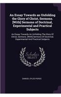 An Essay Towards an Unfolding the Glory of Christ, Sermons. [With] Sermons of Doctrinal, Experimental and Practical Subjects