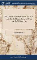 The Tragedy of the Lady Jane Gray. as It Is Acted at the Theatre-Royal in Drury-Lane. by N. Rowe Esq