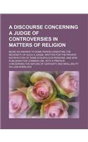 A Discourse Concerning a Judge of Controversies in Matters of Religion; Being an Answer to Some Papers Asserting the Necessity of Such a Judge. Writ: (English)