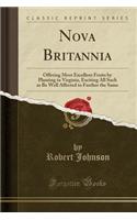 Nova Britannia: Offering Most Excellent Fruits by Planting in Virginia, Exciting All Such as Be Well Affected to Further the Same (Classic Reprint)