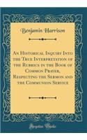 An Historical Inquiry Into the True Interpretation of the Rubrics in the Book of Common Prayer, Respecting the Sermon and the Communion Service (Classic Reprint)