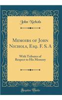 Memoirs of John Nichols, Esq. F. S. a: With Tributes of Respect to His Memory (Classic Reprint)