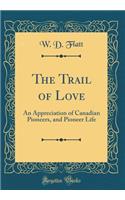 The Trail of Love: An Appreciation of Canadian Pioneers, and Pioneer Life (Classic Reprint)