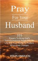 Pray For Your Husband: 335 Prayers To Bring God's Transformational Power Into His Life And Your Home To Produce Miraculous Changes