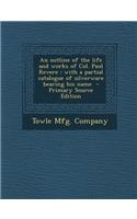 An Outline of the Life and Works of Col. Paul Revere: With a Partial Catalogue of Silverware Bearing His Name - Primary Source Edition: With a Partial Catalogue of Silverware Bearing His Name - Primary Source Edition