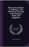 What all the World's A-seeking; or, The Vital law of True Life, True Greatness, Power, and Happiness