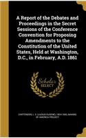 Report of the Debates and Proceedings in the Secret Sessions of the Conference Convention for Proposing Amendments to the Constitution of the United States, Held at Washington, D.C., in February, A.D. 1861