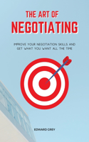 The Art of Negotiating: Improve Your Negotiation Skills and Get What You Want All the Time