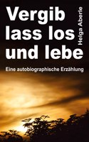 Vergib, lass los und lebe: Eine autobiographische Erzählung