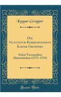 Die Nuntiatur-Korrespondenz Kaspar Groppers: Nebst Verwandten Aktenstucken (1573-1576) (Classic Reprint): Nebst Verwandten Aktenstucken (1573-1576) (Classic Reprint)