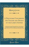 A Discourse Concerning the Nature and Design of the Lord's Supper: In Which the Principal Things Relating to This Institution Are Briefly Considered, and Shown to Arise Out of One Single Notion of It, Viz. as a Memorial of the Death of Christ: In Which the Principal Things Relating to This Institution Are Briefly Considered, and Shown to Arise Out of One Single Notion of It, Viz. as a Memo