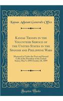 Kansas Troops in the Volunteer Service of the United States in the Spanish and Philippine Wars: Mustered in Under the First and Second Calls of the President of the United States; May 9, 1898 October 28, 1899 (Classic Reprint)